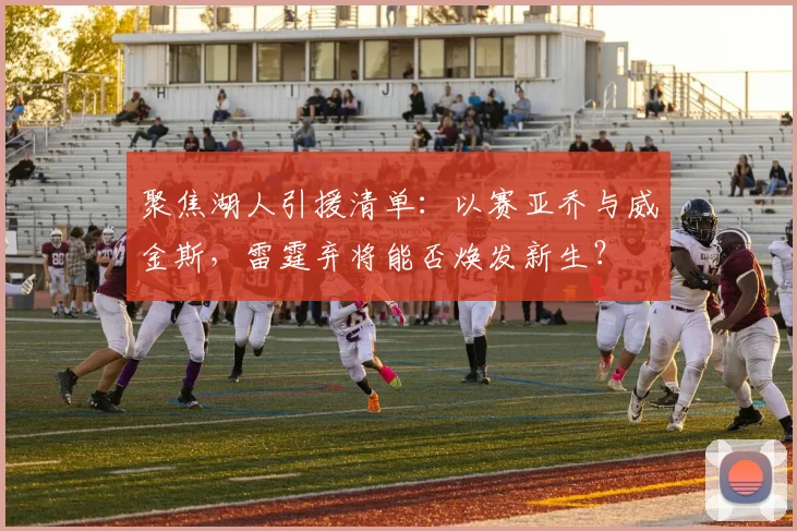 聚焦湖人引援清单:以赛亚乔与威金斯,雷霆弃将能否焕发新生?