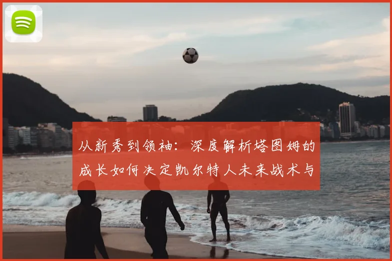 从新秀到领袖：深度解析塔图姆的成长如何决定凯尔特人未来战术与建队方向