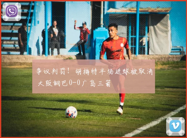 争议判罚！胡梅特半场进球被取消 大阪钢巴0-0广岛三箭