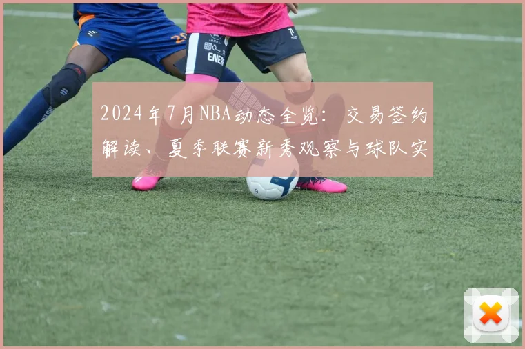 2024年7月NBA动态全览：交易签约解读、夏季联赛新秀观察与球队实力前瞻