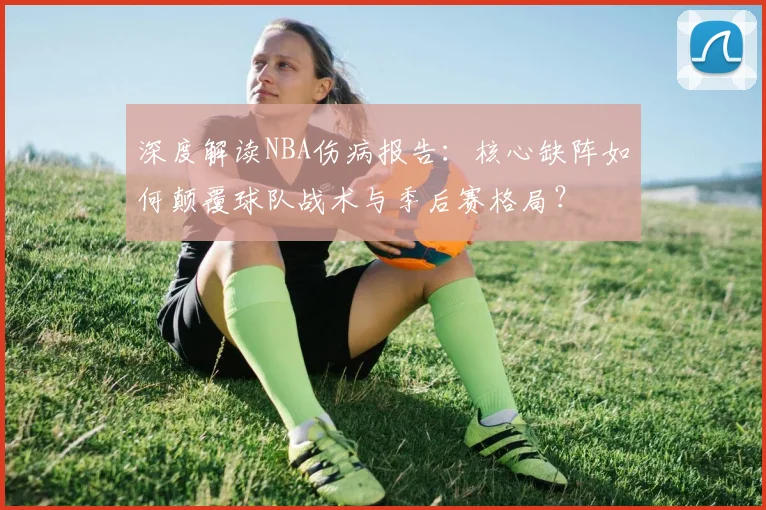 深度解读NBA伤病报告：核心缺阵如何颠覆球队战术与季后赛格局？