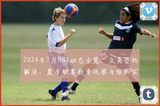 2024年7月NBA动态全览：交易签约解读、夏季联赛新秀观察与球队实力前瞻