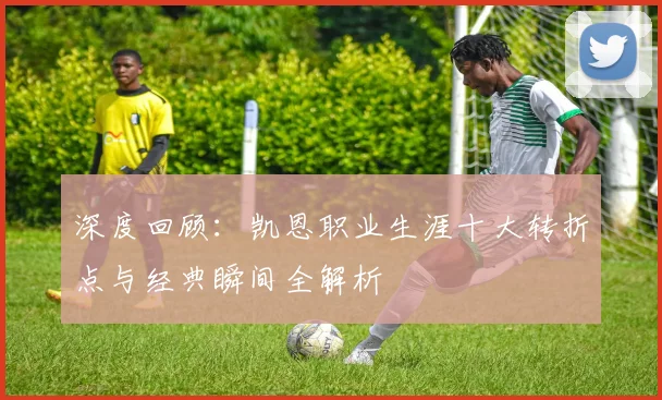 深度回顾：凯恩职业生涯十大转折点与经典瞬间全解析