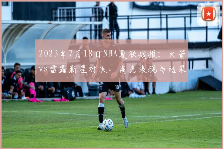 2023年7月18日NBA夏联战报：火箭vs雷霆新星对决，高光表现与结果深度解析