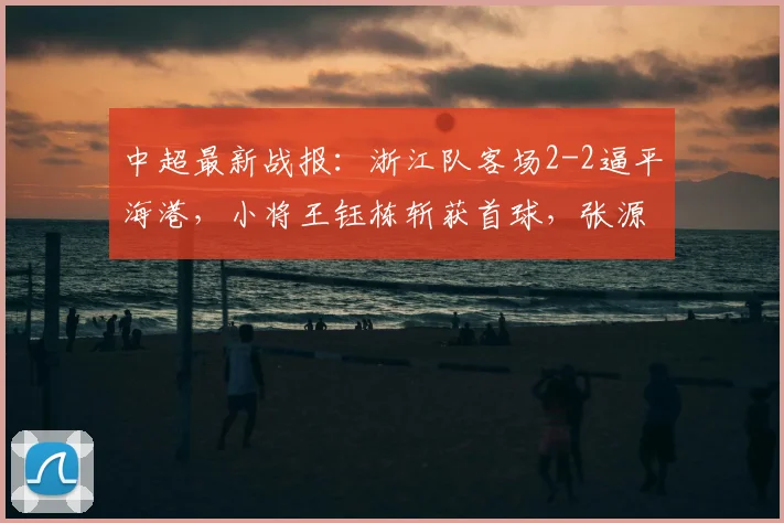 中超最新战报：浙江队客场2-2逼平海港，小将王钰栋斩获首球，张源替补建功救主
