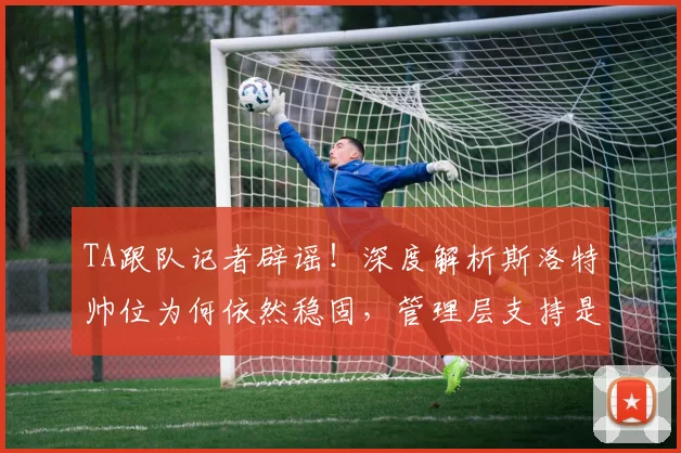 TA跟队记者辟谣！深度解析斯洛特帅位为何依然稳固，管理层支持是关键