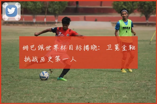 姆巴佩世界杯目标揭晓:卫冕金靴 挑战历史第一人