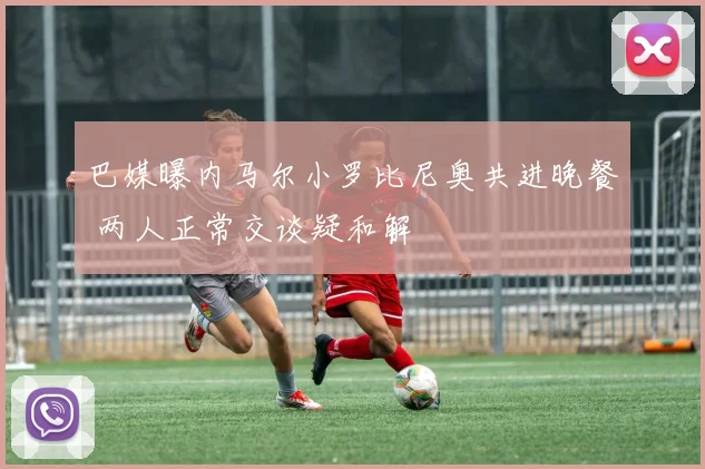 巴媒曝内马尔小罗比尼奥共进晚餐 两人正常交谈疑和解