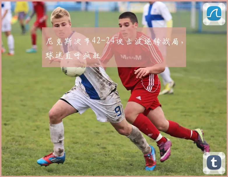尼克斯次节42-24攻击波逆转战局,球迷直呼疯狂