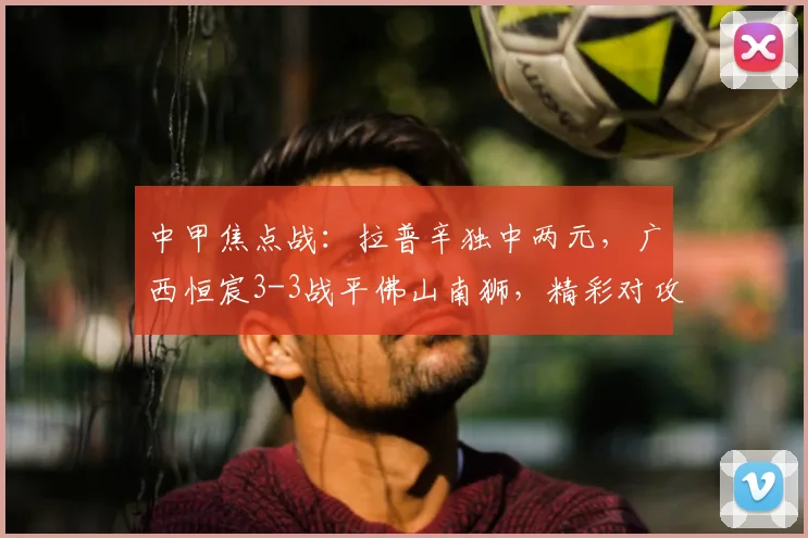 中甲焦点战：拉普辛独中两元，广西恒宸3-3战平佛山南狮，精彩对攻憾平收场